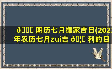 💐 阴历七月搬家吉日(2023年农历七月zui
吉 🦉 利的日子)